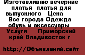 Изготавливаю вечерние платья, платья для выпускного › Цена ­ 1 - Все города Одежда, обувь и аксессуары » Услуги   . Приморский край,Владивосток г.